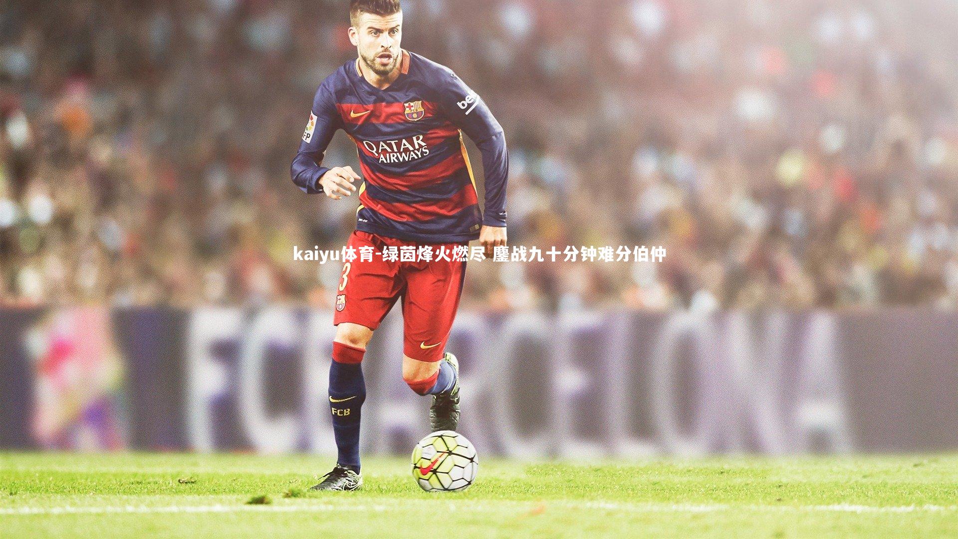 kaiyu体育-绿茵烽火燃尽 鏖战九十分钟难分伯仲