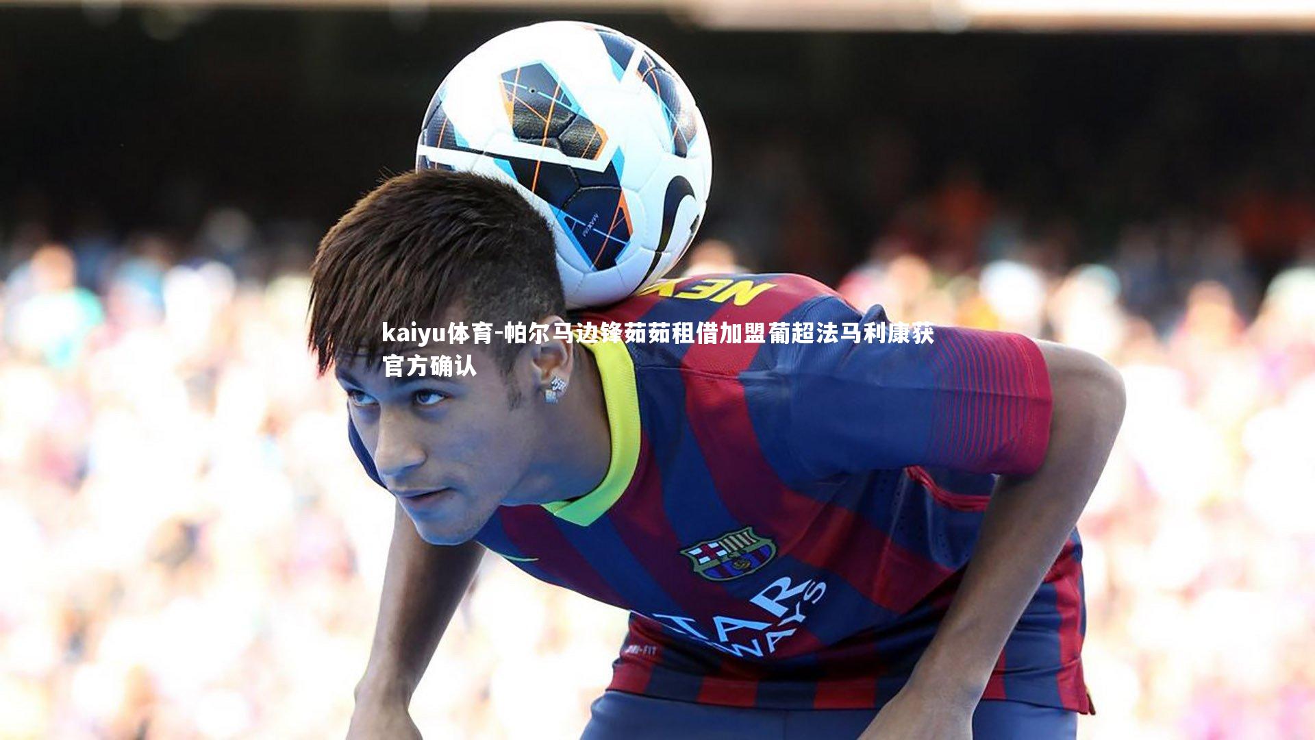 kaiyu体育-帕尔马边锋茹茹租借加盟葡超法马利康获官方确认